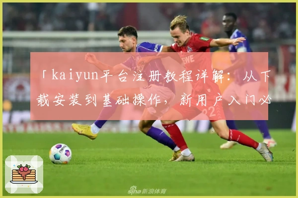 「kaiyun平台注册教程详解：从下载安装到基础操作，新用户入门必备指南」
