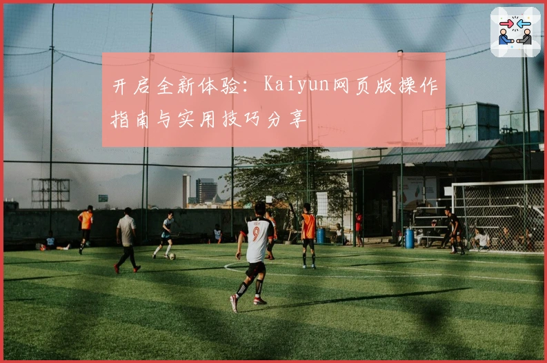 开启全新体验：Kaiyun网页版操作指南与实用技巧分享